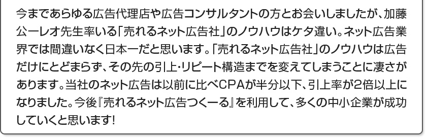 今まであらゆる広告代理店や広告コンサルタントの方とお会いしましたが、レオ先生率いる売れるネット広告社のノウハウはケタ違い。ネット広告業界では間違いなく日本一だと思います。売れるネット広告社のノウハウは広告だけにとどまらず、その先の引上・リピート構造までを変えてしまうことに凄さがあります。当社のネット広告は以前に比べCPAが半分以下、引上率が2倍以上になりました。今後『売れるD2Cつくーる』を利用して、多くの中小企業が成功していくと思います！